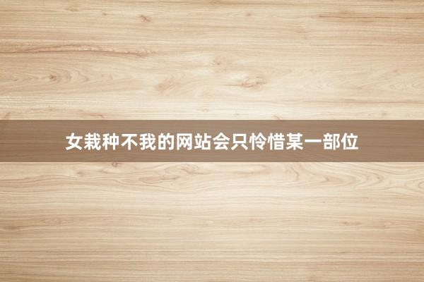 女栽种不我的网站会只怜惜某一部位