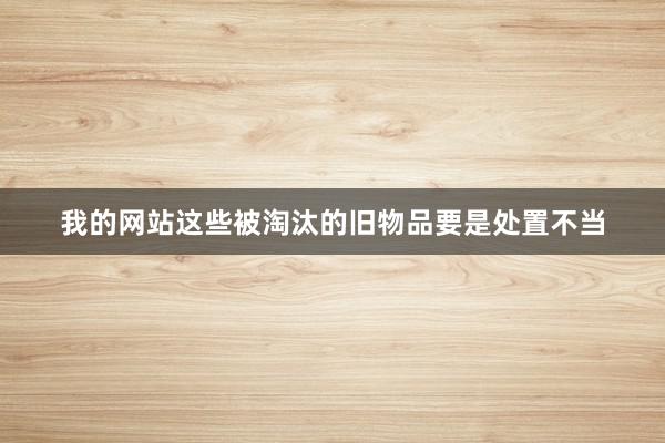 我的网站这些被淘汰的旧物品要是处置不当