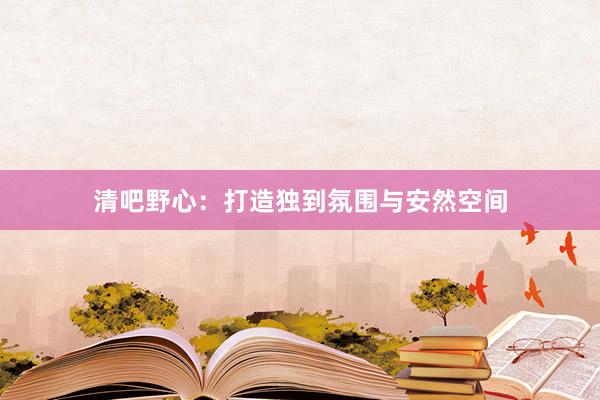 清吧野心:打造独到氛围与安然空间