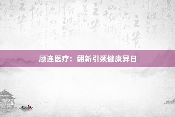 顾连医疗：翻新引颈健康异日