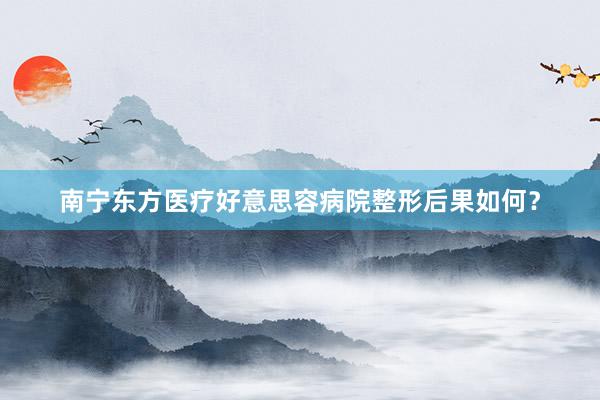 南宁东方医疗好意思容病院整形后果如何？